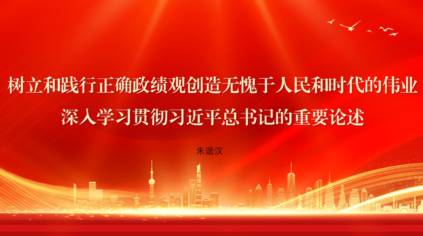  朱谐汉：树立和践行正确政绩观创造无愧于人民和时代的伟业——深入学习贯彻习近平总书记的重要论述